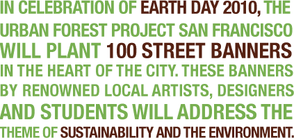 In celebration of earth day 2010, the urban forest project san francisco will plant 100 street banners in the heart of the city. These banners by renowned local artists, designers and students will address the theme of sustainability and the environment.